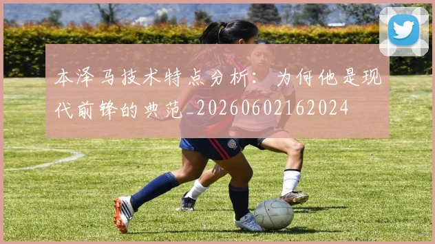 本泽马技术特点分析：为何他是现代前锋的典范_20260602162024