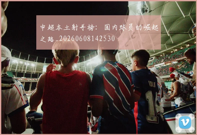中超本土射手榜:国内球员的崛起之路_20260608142530
