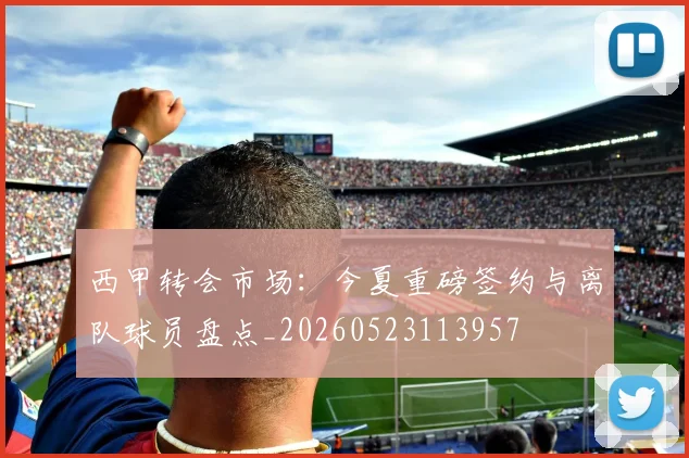 西甲转会市场:今夏重磅签约与离队球员盘点_20260523113957