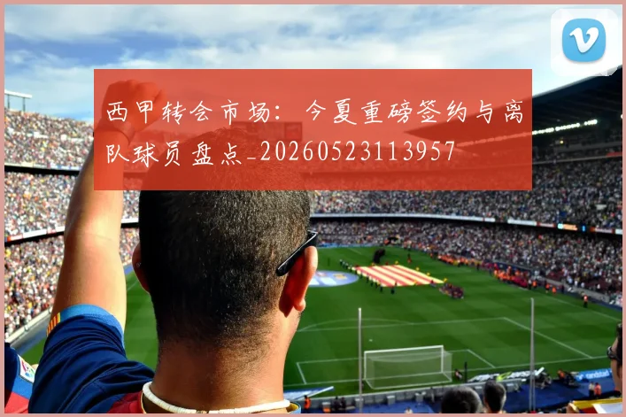 西甲转会市场:今夏重磅签约与离队球员盘点_20260523113957
