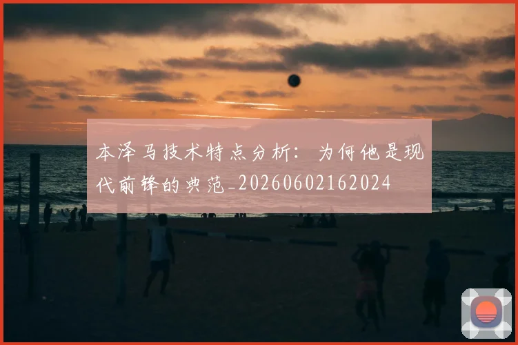本泽马技术特点分析：为何他是现代前锋的典范_20260602162024
