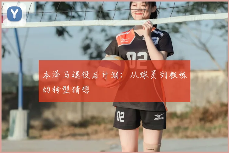 本泽马退役后计划:从球员到教练的转型猜想