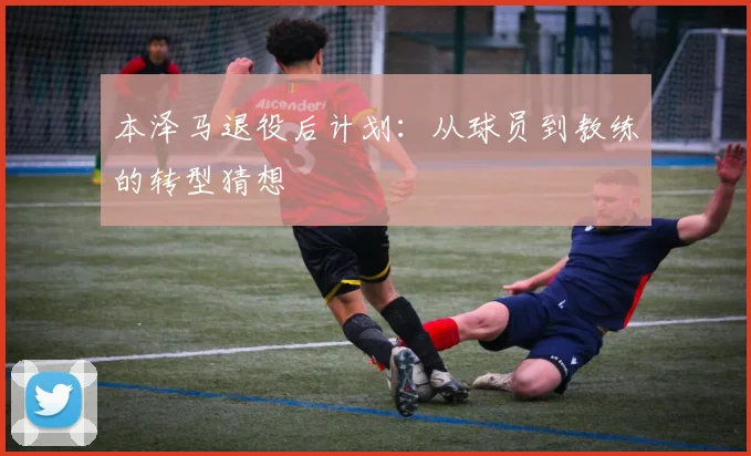 本泽马退役后计划：从球员到教练的转型猜想