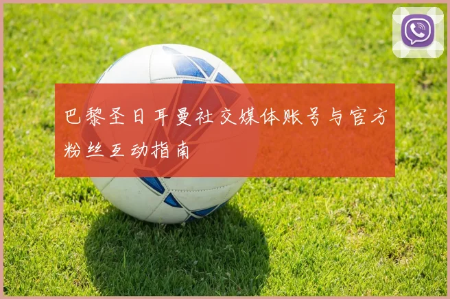 巴黎圣日耳曼社交媒体账号与官方粉丝互动指南